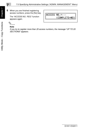 Page 18577.5 Specifying Administrative Settings (“ADMIN. MANAGEMENT” Menu)
7-32 Di1611/Di2011
Utility Mode – Copy Functions
Chapter 7
6When you are finished registering 
access numbers, press the [No] key.
The “ACCESS NO. REG” function 
appears again.
✎
Note
If you try to register more than 20 access numbers, the message “UP TO 20 
SECTIONS” appears.
Downloaded From ManualsPrinter.com Manuals 