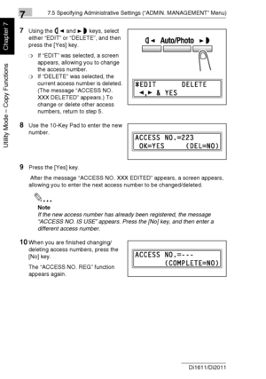 Page 18777.5 Specifying Administrative Settings (“ADMIN. MANAGEMENT” Menu)
7-34 Di1611/Di2011
Utility Mode – Copy Functions
Chapter 7
7Using the and keys, select 
either “EDIT” or “DELETE”, and then 
press the [Yes] key.
❍If “EDIT” was selected, a screen 
appears, allowing you to change 
the access number.
❍If “DELETE” was selected, the 
current access number is deleted. 
(The message “ACCESS NO. 
XXX DELETED” appears.) To 
change or delete other access 
numbers, return to step 5.
8Use the 10-Key Pad to enter...