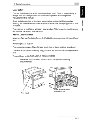 Page 201.5 Safety Information1
Di1611/Di2011 1-11
Introduction
Chapter 1
Laser Safety
This is a digital machine which operates using a laser. There is no possibility of 
danger from the laser provided the machine is operated according to the 
instructions in this manual.
Since radiation emitted by the laser is completely confined within protective 
housing, the laser beam cannot escape from the machine during any phase of user 
operation.
This machine is certified as a Class 1 laser product: This means the...