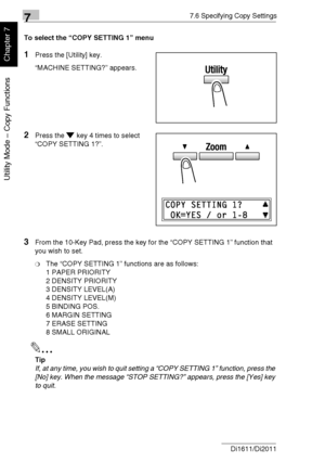 Page 19377.6 Specifying Copy Settings
7-40 Di1611/Di2011
Utility Mode – Copy Functions
Chapter 7
To select the “COPY SETTING 1” menu
1Press the [Utility] key.
“MACHINE SETTING?” appears.
2Press the key 4 times to select 
“COPY SETTING 1?”.
3From the 10-Key Pad, press the key for the “COPY SETTING 1” function that 
you wish to set.
❍The “COPY SETTING 1” functions are as follows:
1 PAPER PRIORITY
2 DENSITY PRIORITY
3 DENSITY LEVEL(A)
4 DENSITY LEVEL(M)
5 BINDING POS.
6 MARGIN SETTING
7 ERASE SETTING
8 SMALL...