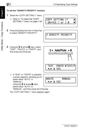 Page 19577.6 Specifying Copy Settings
7-42 Di1611/Di2011
Utility Mode – Copy Functions
Chapter 7
To set the “DENSITY PRIORITY” function
1Select the “COPY SETTING 1” menu.
❍Refer to “To select the “COPY 
SETTING 1” menu” on page 7-40.
2Press the [2] key from the 10-Key Pad 
to select “DENSITY PRIORITY”.
3Using the and keys, select 
“TEXT”, “PHOTO” or “TEXT/P”, and 
then press the [Yes] key.
❍If “TEXT” or “TEXT/P” is selected, 
a screen appears, allowing you to 
select either “AUTO” or 
“MANUAL”.
Using the and...