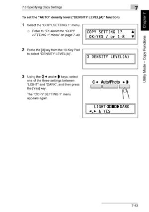 Page 1967.6 Specifying Copy Settings7
Di1611/Di2011 7-43
Utility Mode – Copy Functions
Chapter 7
To set the “AUTO” density level (“DENSITY LEVEL(A)” function)
1Select the “COPY SETTING 1” menu.
❍Refer to “To select the “COPY 
SETTING 1” menu” on page 7-40.
2Press the [3] key from the 10-Key Pad 
to select “DENSITY LEVEL(A)”.
3Using the and keys, select 
one of the three settings between 
“LIGHT” and “DARK”, and then press 
the [Yes] key.
The “COPY SETTING 1” menu 
appears again.
Downloaded From...