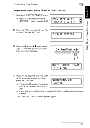 Page 2007.6 Specifying Copy Settings7
Di1611/Di2011 7-47
Utility Mode – Copy Functions
Chapter 7
To specify the erased width (“ERASE SETTING” function)
1Select the “COPY SETTING 1” menu.
❍Refer to “To select the “COPY 
SETTING 1” menu” on page 7-40.
2Press the [7] key from the 10-Key Pad 
to select “ERASE SETTING”.
3Using the and keys, select 
“LEFT”, “UPPER” or “FRAME”, and 
then press the [Yes] key.
4Using the 10-Key Pad, enter the width 
of the area to be erased, and then 
press the [Yes] key.
❍The width of...