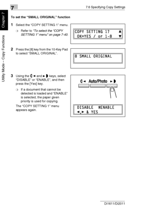 Page 20177.6 Specifying Copy Settings
7-48 Di1611/Di2011
Utility Mode – Copy Functions
Chapter 7
To set the “SMALL ORIGINAL” function
1Select the “COPY SETTING 1” menu.
❍Refer to “To select the “COPY 
SETTING 1” menu” on page 7-40.
2Press the [8] key from the 10-Key Pad 
to select “SMALL ORIGINAL”.
3Using the and keys, select 
“DISABLE” or “ENABLE”, and then 
press the [Yes] key.
❍If a document that cannot be 
detected is loaded and “ENABLE” 
is selected, the paper given 
priority is used for copying.
The “COPY...