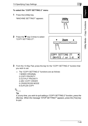 Page 2027.6 Specifying Copy Settings7
Di1611/Di2011 7-49
Utility Mode – Copy Functions
Chapter 7
To select the “COPY SETTING 2” menu
1Press the [Utility] key.
“MACHINE SETTING?” appears.
2Press the key 5 times to select 
“COPY SETTING 2?”.
3From the 10-Key Pad, press the key for the “COPY SETTING 2” function that 
you wish to set.
❍The “COPY SETTING 2” functions are as follows:
1 MIXED ORIGINAL
2 COPY PRIORITY
3 OUTPUT PRIORITY
4 4IN1 COPY ORDER
5 CRISSCROSS MODE
6 DUPLEX COPY
✎
Tip
If, at any time, you wish to...