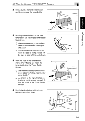 Page 2128.1 When the Message “TONER EMPTY” Appears8
Di1611/Di2011 8-3
Error Messages
Chapter 8
2Swing out the Toner Bottle Holder, 
and then remove the toner bottle.
3Holding the sealed end of the new 
toner bottle up, slowly peel off the seal 
toward you.
?Have the necessary precautions 
been observed when peeling off 
the seal?
➜Since some toner may spurt out 
while the seal is being peeled off, 
be sure to peel off the seal slowly.
4With the side of the toner bottle 
marked “UP” facing up, insert the 
toner...