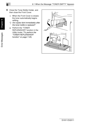 Page 21388.1 When the Message “TONER EMPTY” Appears
8-4 Di1611/Di2011
Error Messages
Chapter 8
6Close the Toner Bottle Holder, and 
then close the Front Cover.
❍When the Front Cover is closed, 
the toner automatically begins 
refilling.
?Are copies faint immediately after 
the toner bottle is replaced?
➜Perform the “TONER 
REPLENISHER” function in the 
Utility mode (“To perform the 
“TONER REPLENISHER” 
function” on page 7-25).
Downloaded From ManualsPrinter.com Manuals 