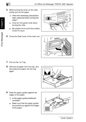 Page 21788.2 When the Message “PAPER JAM” Appears
8-8 Di1611/Di2011
Error Messages
Chapter 8
5While turning the knob on the roller, 
slowly pull out the paper.
?Have the necessary precautions 
been observed when turning the 
roller?
➜Only turn the green knob when 
turning the roller.
➜Be careful not to touch the surface 
of the PC drum.
6Close the Side Cover of the main unit.
7Pull out the 1st Tray.
8Remove all paper from the tray, and 
then place the paper into the tray 
again.
9Slide the paper guides against...