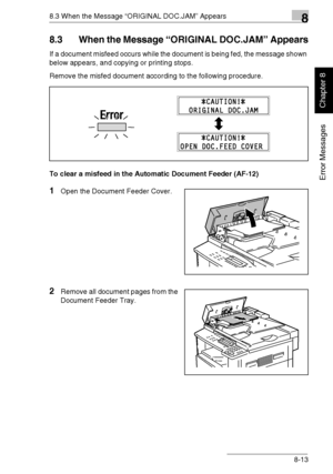 Page 2228.3 When the Message “ORIGINAL DOC.JAM” Appears8
Di1611/Di2011 8-13
Error Messages
Chapter 8
8.3 When the Message “ORIGINAL DOC.JAM” Appears
If a document misfeed occurs while the document is being fed, the message shown 
below appears, and copying or printing stops.
Remove the misfed document according to the following procedure.
To clear a misfeed in the Automatic Document Feeder (AF-12)
1Open the Document Feeder Cover.
2Remove all document pages from the 
Document Feeder Tray.
Downloaded From...