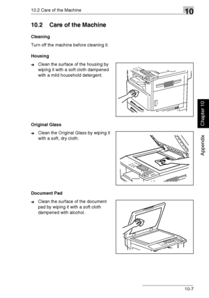 Page 24010.2 Care of the Machine10
Di1611/Di2011 10-7
Appendix
Chapter 10
10.2 Care of the Machine
Cleaning
Turn off the machine before cleaning it.
Housing
➜Clean the surface of the housing by 
wiping it with a soft cloth dampened 
with a mild household detergent.
Original Glass
➜Clean the Original Glass by wiping it 
with a soft, dry cloth.
Document Pad
➜Clean the surface of the document 
pad by wiping it with a soft cloth 
dampened with alcohol.
Downloaded From ManualsPrinter.com Manuals 