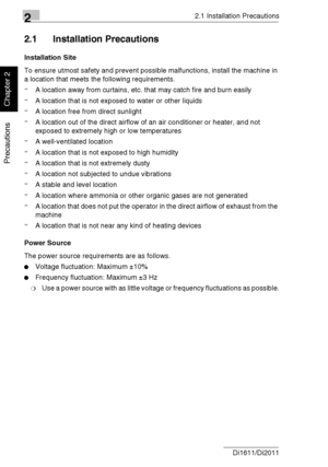 Page 2722.1 Installation Precautions
2-2 Di1611/Di2011
Precautions
Chapter 2
2.1 Installation Precautions
Installation Site
To ensure utmost safety and prevent possible malfunctions, install the machine in 
a location that meets the following requirements.
-A location away from curtains, etc. that may catch fire and burn easily
-A location that is not exposed to water or other liquids
-A location free from direct sunlight
-A location out of the direct airflow of an air conditioner or heater, and not 
exposed to...