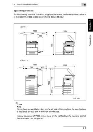 Page 282.1 Installation Precautions2
Di1611/Di2011 2-3
Precautions
Chapter 2
Space Requirements
To ensure easy machine operation, supply replacement, and maintenance, adhere 
to the recommended space requirements detailed below.
✎
Note
Since there is a ventilation duct on the left side of the machine, be sure to allow 
a clearance of *100 mm or more on the left side.
Allow a clearance of **400 mm or more on the right side of the machine so that 
the side cover can be opened.

Unit: mm 5991024 1099
*100
**400...