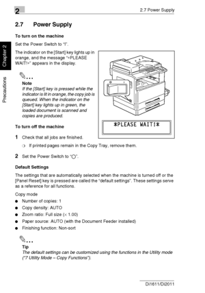 Page 4722.7 Power Supply
2-22 Di1611/Di2011
Precautions
Chapter 2
2.7 Power Supply
To turn on the machine
Set the Power Switch to “I”.
The indicator on the [Start] key lights up in 
orange, and the message “∗PLEASE 
WAIT!∗” appears in the display.
✎
Note
If the [Start] key is pressed while the 
indicator is lit in orange, the copy job is 
queued. When the indicator on the 
[Start] key lights up in green, the 
loaded document is scanned and 
copies are produced.
To turn off the machine
1Check that all jobs are...