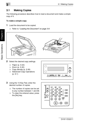 Page 5133.1 Making Copies
3-2 Di1611/Di2011
Basic Operations
Chapter 3
3.1 Making Copies
The following procedure describes how to load a document and make a simple 
copy of it.
To make a simple copy
1Load the document to be copied.
❍Refer to “Loading the Document” on page 3-9.
2Select the desired copy settings.
❍Paper (p. 5-22)
❍Zoom (p. 5-30)
❍Copy density (p. 5-36)
❍Advanced Copy Operations 
(p. 6-1)
3Using the 10-Key Pad, enter the 
desired number of copies.
❍The number of copies can be set 
to any number...