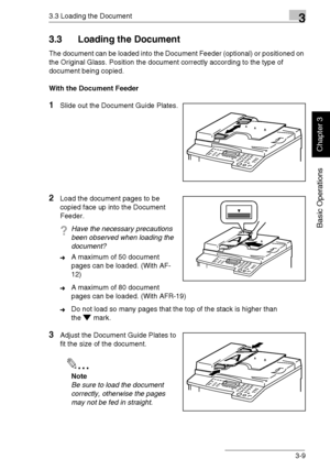 Page 583.3 Loading the Document3
Di1611/Di2011 3-9
Basic Operations
Chapter 3
3.3 Loading the Document
The document can be loaded into the Document Feeder (optional) or positioned on 
the Original Glass. Position the document correctly according to the type of 
document being copied.
With the Document Feeder
1Slide out the Document Guide Plates.
2Load the document pages to be 
copied face up into the Document 
Feeder.
?Have the necessary precautions 
been observed when loading the 
document?
➜A maximum of 50...