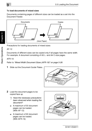 Page 6533.3 Loading the Document
3-16 Di1611/Di2011
Basic Operations
Chapter 3
To load documents of mixed sizes
Documents containing pages of different sizes can be loaded as a set into the 
Document Feeder.
Precautions for loading documents of mixed sizes:
AF-12
Documents of different sizes can be copied only if all pages have the same width.
For example: A document consisting of A3 L- and A4 C-size pages.
AFR-19
Refer to “Mixed Width Document Sizes (AFR-19)” on page 5-28.
1Slide out the Document Guide...