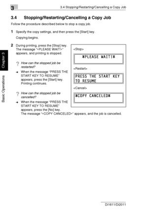 Page 6733.4 Stopping/Restarting/Cancelling a Copy Job
3-18 Di1611/Di2011
Basic Operations
Chapter 3
3.4 Stopping/Restarting/Cancelling a Copy Job
Follow the procedure described below to stop a copy job.
1Specify the copy settings, and then press the [Start] key.
Copying begins.
2During printing, press the [Stop] key.
The message “∗PLEASE WAIT!∗” 
appears, and printing is stopped.
?How can the stopped job be 
restarted?
➜When the message “PRESS THE 
START KEY TO RESUME” 
appears, press the [Start] key.
Printing...