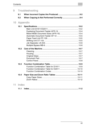 Page 8Contents
Di1611/Di2011 vii
9 Troubleshooting
9.1 When Incorrect Copies Are Produced ........................................ 9-2
9.2 When Copying Is Not Performed Correctly ................................ 9-4
10 Appendix
10.1 Specifications .............................................................................. 10-2
Main Unit Di1611/Di2011.......................................................... 10-2
Duplexing Document Feeder AFR-19 ...................................... 10-4
Mixed Width...