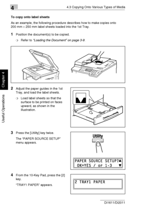 Page 8144.3 Copying Onto Various Types of Media
4-8 Di1611/Di2011
Useful Operations
Chapter 4
To copy onto label sheets
As an example, the following procedure describes how to make copies onto 
200 mm × 250 mm label sheets loaded into the 1st Tray.
1Position the document(s) to be copied.
❍Refer to “Loading the Document” on page 3-9.
2Adjust the paper guides in the 1st 
Tray, and load the label sheets.
❍Load label sheets so that the 
surface to be printed on faces 
upward, as shown in the 
illustration.
3Press...