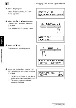 Page 8544.3 Copying Onto Various Types of Media
4-12 Di1611/Di2011
Useful Operations
Chapter 4
3Press the [No] key.
The “PAPER SOURCE SETUP” 
menu appears.
4Press the or key to select 
“ENVELOPE”, and then press the 
[Yes] key.
The “PAPER SIZE” menu appears.
5Press the key.
The length (x) setting appears.
6Using the 10-Key Pad, type in “200” 
for the length (X), and then press the 
[Yes] key.
❍The length of the paper (x) can be 
set between 140 mm and 432 mm.
❍To correct the entered value, 
press the [No] key....