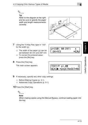 Page 864.3 Copying Onto Various Types of Media4
Di1611/Di2011 4-13
Useful Operations
Chapter 4
✎
Tip
Refer to the diagram at the right 
and be sure to specify the paper 
width and length measurements 
correctly.
7Using the 10-Key Pad, type in “150” 
for the width (y).
❍The width of the paper (y) can be 
set between 90 mm and 297 mm.
❍To correct the entered value, 
press the [No] key.
8Press the [Yes] key.
The main screen appears.
9If necessary, specify any other copy settings.
❍Before Making Copies (p. 5-1)...