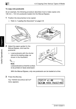 Page 8744.3 Copying Onto Various Types of Media
4-14 Di1611/Di2011
Useful Operations
Chapter 4
To copy onto postcards
As an example, the following procedure describes how to make copies onto 
148 mm × 100 mm postcards loaded into the Manual Bypass.
1Position the document(s) to be copied.
❍Refer to “Loading the Document” on page 3-9.
2Adjust the paper guides for the 
Manual Bypass, and load the 
postcards.
❍Load postcards with the shorter 
side as the leading edge, as 
shown in the illustration.
✎
Note
Load...