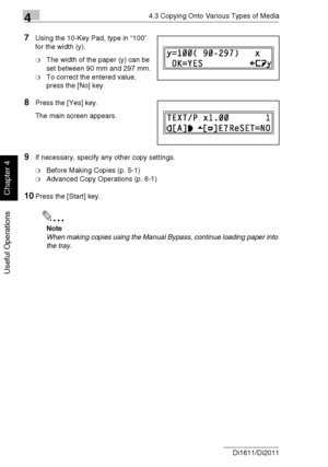 Page 8944.3 Copying Onto Various Types of Media
4-16 Di1611/Di2011
Useful Operations
Chapter 4
7Using the 10-Key Pad, type in “100” 
for the width (y).
❍The width of the paper (y) can be 
set between 90 mm and 297 mm.
❍To correct the entered value, 
press the [No] key.
8Press the [Yes] key.
The main screen appears.
9If necessary, specify any other copy settings.
❍Before Making Copies (p. 5-1)
❍Advanced Copy Operations (p. 6-1)
10Press the [Start] key.
✎
Note
When making copies using the Manual Bypass, continue...