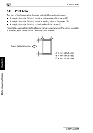 Page 9555.2 Print Area
5-6 Di1611/Di2011
Before Making Copies
Chapter 5
5.2 Print Area
Any part of the image within the area indicated below is not copied.
A margin 4 mm (at full size) from the trailing edge of the paper (A)
A margin 4 mm (at full size) from the leading edge of the paper (B)
A margin 4 mm (at full size) on both sides of the paper (C)
For details on using the machine to print from a computer when the printer controller 
is installed, refer to the Printer Controller User Manual.
AB
C
C
A: 4 mm...