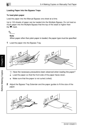 Page 9955.4 Making Copies on Manually Fed Paper
5-10 Di1611/Di2011
Before Making Copies
Chapter 5
Loading Paper Into the Bypass Trays
To load plain paper
Load the paper into the Manual Bypass one sheet at a time.
Up to 100 sheets of paper can be loaded into the Multiple Bypass. Do not load so 
much paper into the Multiple Bypass that the top of the stack is higher than 
the mark.
✎
Note
When paper other than plain paper is loaded, the paper type must be specified.
1Load the paper into the Bypass Tray.
?Have the...