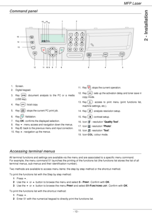 Page 17
MFP Laser
- 13 -
2 - Installation
Command panel
Accessing terminal menus
All terminal functions and settings are available via the menu and are associated to a specific menu command.  
For example, the menu command 51 launches the printing of the functions list (the functions list stores the list of all 
terminal menus, sub-menus and their identification number). 
Two methods are available to access menu items: the step by step method or the shortcut method.
To print the functions list with the Step by...