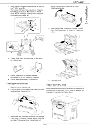 Page 19MFP Laser
- 15 -
2 - Installation
3Setup the back side feed cassette stop by pushing 
the PUSH lever (A). 
Then adjust the lateral paper guides to the paper 
format by pushing lever (B) located on the left 
guide. Adjust the length paper guide to the paper 
format by pushing lever (C).
4Take a paper stack, pull the paper off and align it 
on a flat surface.
5Put the paper stack in the feed cassette 
(200 sheets of 80 g/m² paper for instance).
6Put the feed cassette back in its location.
Cartridge...