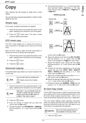 Page 22MFP Laser
- 18 -
3 - Copy
Copy
Your machine has the function to make one or more 
copies.
You can also set up several parameters in order to make 
copies at your will.
Simple copy
In this case, the default parameters are applied.
1Place the document to be copied face down on the 
glass, respecting the indications around the glass.
2Press the   button twice. The copy is made 
using the default parameters.
ECO mode copy
The ECO mode enables you to reduce the amount of 
toner consumed on the page so as to...