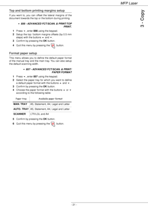 Page 25MFP Laser
- 21 -
3 - Copy
Top and bottom printing margins setup
If you want to, you can offset the lateral margins of the 
document towards the top or the bottom during printing.
 856 - ADVANCED FCT/SCAN. & PRINT/TOP 
PRINT.
1Press , enter 856 using the keypad.
2Setup the top / bottom margins offsets (by 0.5 mm 
steps) with the buttons  and .
3Confirm by pressing the OK button.
4Quit this menu by pressing the   button.
Format paper setup
This menu allows you to define the default paper format 
of the...