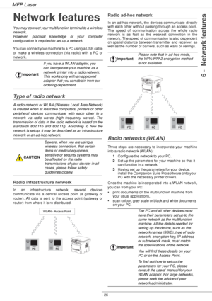 Page 30MFP Laser
- 26 -
6 -  Network features
Network features
You may connect your multifunction terminal to a wireless 
network.
However, practical knowledge of your computer 
configuration is required to set up a network.
You can connect your machine to a PC using a USB cable 
or make a wireless connection (via radio) with a PC or 
network.
Type of radio network
A radio network or WLAN (Wireless Local Area Network) 
is created when at least two computers, printers or other 
peripheral devices communicate...