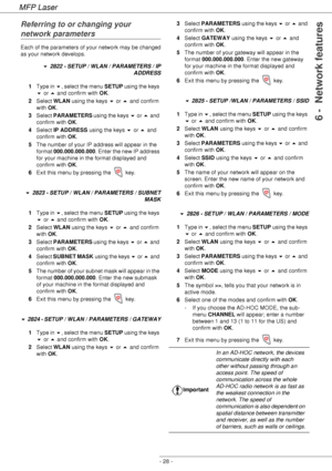 Page 32MFP Laser
- 28 -
6 -  Network features
Referring to or changing your 
network parameters
Each of the parameters of your network may be changed 
as your network develops.
 2822 - SETUP / WLAN / PARAMETERS / IP 
ADDRESS
1Type in , select the menu SETUP using the keys 
 or  and confirm with OK.
2Select WLAN using the keys  or  and confirm 
with OK.
3Select PARAMETERS using the keys  or  and 
confirm with OK.
4Select IP ADDRESS using the keys  or  and 
confirm with OK.
5The number of your IP...