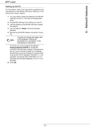 Page 34MFP Laser
- 30 -
6 -  Network features
Setting up the PC
For this section, refer to the instructions supplied by the 
manufacturer of the WLAN USB key to help you to find 
and join the house network.
1You may need to install the software for the WLAN 
USB key on the PC, if this has not already been 
done. 
2Plug WLAN USB key into a USB port on the PC.
3Use the software of the WLAN USB key to detect 
the network.
4Join the network house once this has been 
detected.
5Now set up the WLAN network connection...