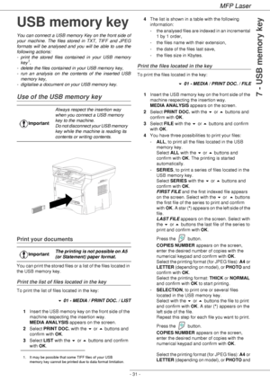 Page 35MFP Laser
- 31 -
7 - USB memory key
USB memory key
You can connect a USB memory Key on the front side of 
your machine. The files stored in TXT, TIFF and JPEG 
formats will be analysed and you will be able to use the 
following actions:
- print the stored files contained in your USB memory 
key
1,
- delete the files contained in your USB memory key,
- run an analysis on the contents of the inserted USB 
memory key,
- digitalise a document on your USB memory key.
Use of the USB memory key
Print your...