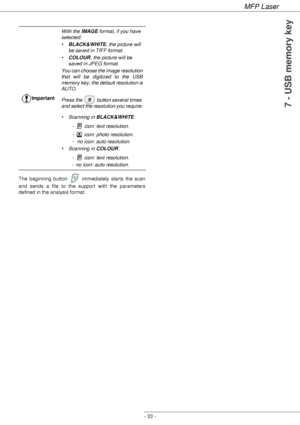 Page 37MFP Laser
- 33 -
7 - USB memory key
The beginning button   immediately starts the scan 
and sends a file to the support with the parameters 
defined in the analysis format.ImportantWith the IMAGE format, if you have 
selected:
•BLACK&WHITE, the picture will 
be saved in TIFF format.
•COLOUR, the picture will be 
saved in JPEG format.
You can choose the image resolution 
that will be digitized to the USB 
memory key; the default resolution is 
AUTO.
Press the   button several times 
and select the...