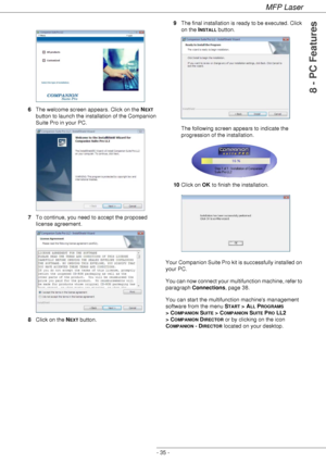 Page 39MFP Laser
- 35 -
8 - PC Features
6The welcome screen appears. Click on the NEXT 
button to launch the installation of the Companion 
Suite Pro in your PC.
7To continue, you need to accept the proposed 
license agreement.
8Click on the N
EXT button.9The final installation is ready to be executed. Click 
on the I
NSTALL button. 
The following screen appears to indicate the 
progression of the installation.
10Click on OK to finish the installation.
Your Companion Suite Pro kit is successfully installed on...