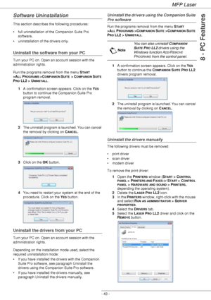 Page 47MFP Laser
- 43 -
8 - PC Features
Software Uninstallation
This section describes the following procedures:
• full uninstallation of the Companion Suite Pro 
software,
• uninstallation of the drivers only.
Uninstall the software from your PC
Turn your PC on. Open an account session with the 
administration rights.
Run the programs removal from the menu S
TART 
>A
LL PROGRAMS >COMPANION SUITE  >  COMPANION SUITE 
P
RO LL2 > UNINSTALL.
1A confirmation screen appears. Click on the Y
ES 
button to continue the...