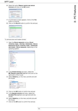 Page 48MFP Laser
- 44 -
8 - PC Features
6Select the option REMOVE DRIVER AND DRIVER 
PACKAGE and click on the OK button. 
7A confirmation screen appears. Click on the Y
ES 
button to continue.
8Click on the D
ELETE button to confirm the removal.
To remove scan and modem drivers:
1Open the D
EVICE MANAGER window (START 
>C
ONTROL PANEL > SYSTEM > HARDWARE > DEVICE 
MANAGER or START >CONTROL PANEL > HARDWARE 
AND SOUND > DEVICE MANAGER, depending on the 
operating system).
2In the O
THER DEVICES sub-menu, select...