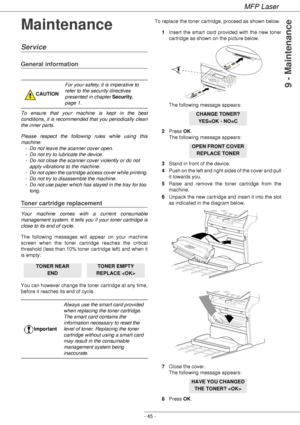 Page 49MFP Laser
- 45 -
9 - Maintenance
Maintenance
Service
General information
To ensure that your machine is kept in the best 
conditions, it is recommended that you periodically clean 
the inner parts.
Please respect the following rules while using this 
machine:
- Do not leave the scanner cover open.
- Do not try to lubricate the device.
- Do not close the scanner cover violently or do not 
apply vibrations to the machine.
- Do not open the cartridge access cover while printing.
- Do not try to disassemble...