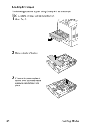 Page 106Loading Media 96
Loading Envelopes
The following procedure is given taking Envelop #10 as an example.
Load the envelope with its flap side down.
1Open Tray 1.
2Remove the lid of the tray.
3If the media pressure plate is 
raised, press down the media 
pressure plate to lock it into 
place.
Downloaded From ManualsPrinter.com Manuals 