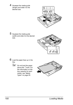 Page 110Loading Media 100
4Squeeze the media guide 
(length) and slide it to the 
desired size.
5Squeeze the media guide 
(width) and slide it to the desired 
size.
6Load the paper face up in the 
tray.
Do not load the paper 
above the 
↑ mark. For 
the information on the 
tray capacity for each 
media, see “Media 
Types” on page 85.
Downloaded From ManualsPrinter.com Manuals 