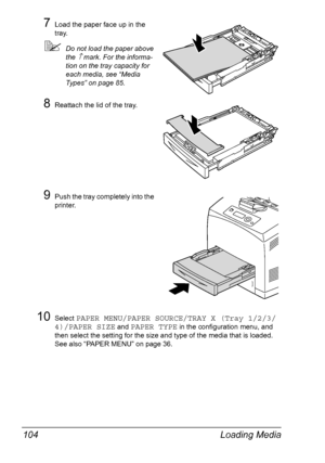 Page 114Loading Media 104
7Load the paper face up in the 
tray.
Do not load the paper above 
the 
↑ mark. For the informa-
tion on the tray capacity for 
each media, see “Media 
Types” on page 85.
8Reattach the lid of the tray.
9Push the tray completely into the 
printer. 
10Select PAPER MENU/PAPER SOURCE/TRAY X (Tray 1/2/3/
4)/PAPER SIZE
 and PAPER TYPE in the configuration menu, and 
then select the setting for the size and type of the media that is loaded. 
See also “PAPER MENU” on page 36.
Downloaded From...