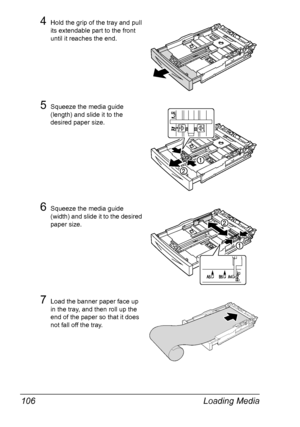 Page 116Loading Media 106
4Hold the grip of the tray and pull 
its extendable part to the front 
until it reaches the end.
5Squeeze the media guide 
(length) and slide it to the 
desired paper size.
6Squeeze the media guide 
(width) and slide it to the desired 
paper size.
7Load the banner paper face up 
in the tray, and then roll up the 
end of the paper so that it does 
not fall off the tray.
Downloaded From ManualsPrinter.com Manuals 