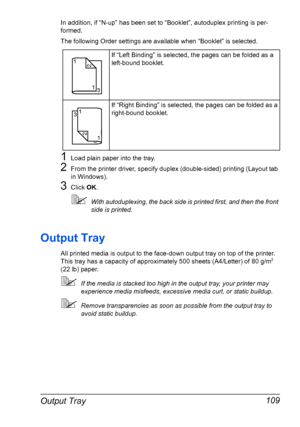 Page 119Output Tray 109
In addition, if “N-up” has been set to “Booklet”, autoduplex printing is per-
formed.
The following Order settings are available when “Booklet” is selected.
1Load plain paper into the tray.
2From the printer driver, specify duplex (double-sided) printing (Layout tab 
in Windows).
3Click OK.
With autoduplexing, the back side is printed first, and then the front 
side is printed.
Output Tray
All printed media is output to the face-down output tray on top of the printer. 
This tray has a...