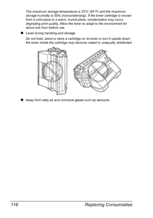 Page 126Replacing Consumables 116
The maximum storage temperature is 35°C (95°F) and the maximum 
storage humidity is 85% (noncondensing). If the toner cartridge is moved 
from a cold place to a warm, humid place, condensation may occur, 
degrading print quality. Allow the toner to adapt to the environment for 
about one hour before use.
„Level during handling and storage. 
Do not hold, stand or store a cartridge on its ends or turn it upside down; 
the toner inside the cartridge may become caked or unequally...