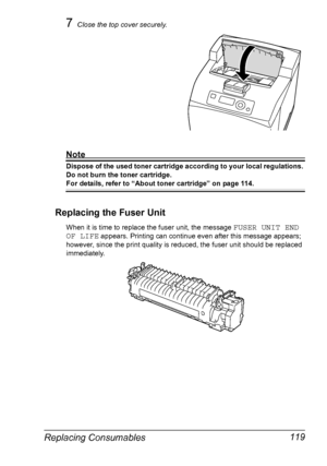 Page 129Replacing Consumables 119
7Close the top cover securely.
Note
Dispose of the used toner cartridge according to your local regulations. 
Do not burn the toner cartridge.
For details, refer to “About toner cartridge” on page 114.
Replacing the Fuser Unit
When it is time to replace the fuser unit, the message FUSER UNIT END 
OF LIFE
 appears. Printing can continue even after this message appears; 
however, since the print quality is reduced, the fuser unit should be replaced 
immediately.
Downloaded From...