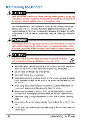 Page 148Maintaining the Printer 138
Maintaining the Printer
CAUTION
Read all caution and warning labels carefully, making sure to follow any 
instructions contained in them. These labels are located on the inside of 
the printer’s covers and the interior of the printer body.
Handle the printer with care to preserve its life. Abuse handling may cause 
damage and void your warranty. If dust and paper scraps remain on the 
inside or outside of the printer, printer performance and print quality will suffer, 
so the...